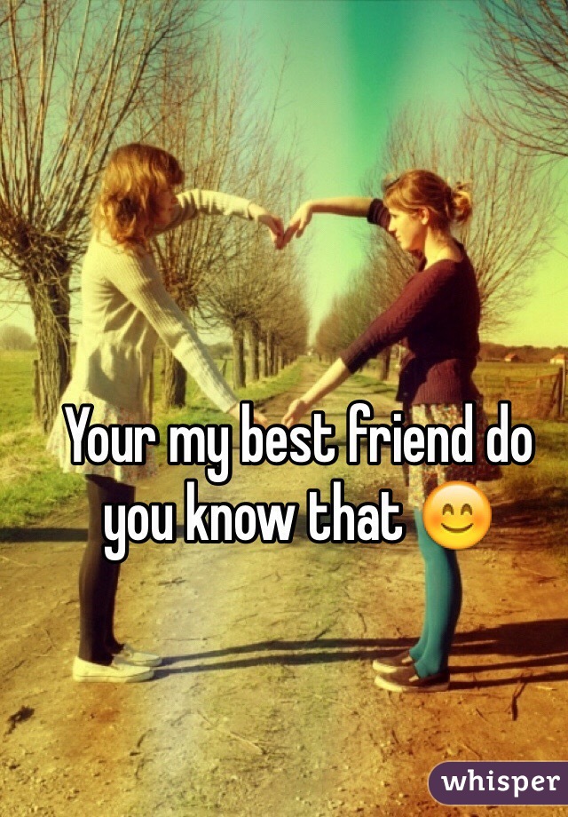 Your my best friend do you know that 😊