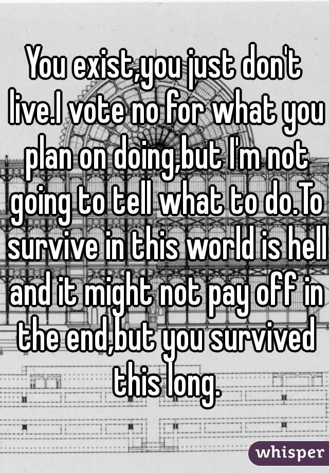 You exist,you just don't live.I vote no for what you plan on doing,but I'm not going to tell what to do.To survive in this world is hell and it might not pay off in the end,but you survived this long.