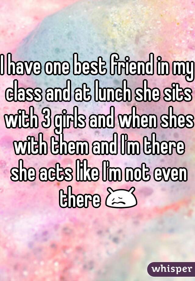 I have one best friend in my class and at lunch she sits with 3 girls and when shes with them and I'm there she acts like I'm not even there 😖☁