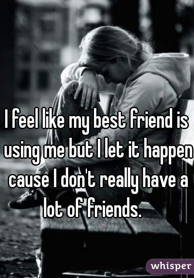 I feel like my best friend is using me but I let it happen cause I don't really have a lot of friends.   