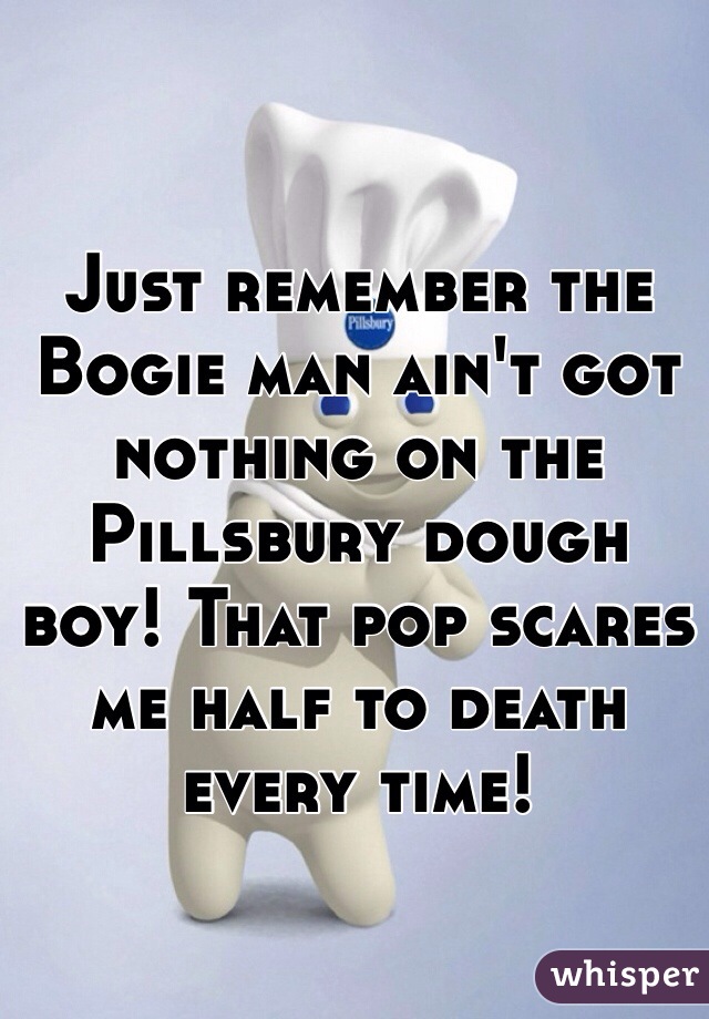 Just remember the Bogie man ain't got nothing on the Pillsbury dough boy! That pop scares me half to death every time!  