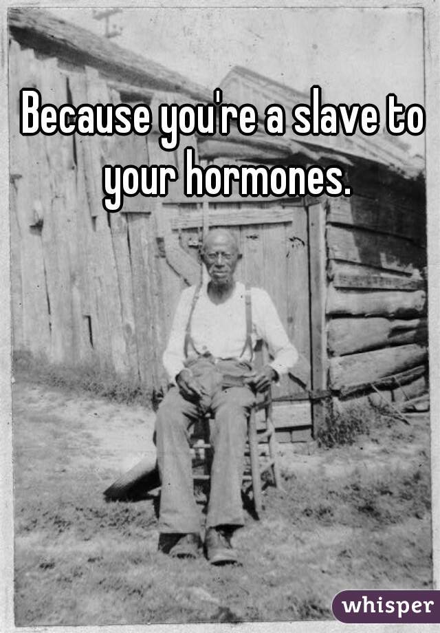 Because you're a slave to your hormones.
