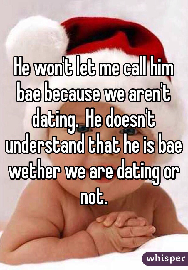 He won't let me call him bae because we aren't dating.  He doesn't understand that he is bae wether we are dating or not.