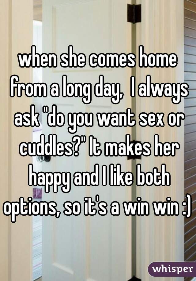 when she comes home from a long day,  I always ask "do you want sex or cuddles?" It makes her happy and I like both options, so it's a win win :) ♡