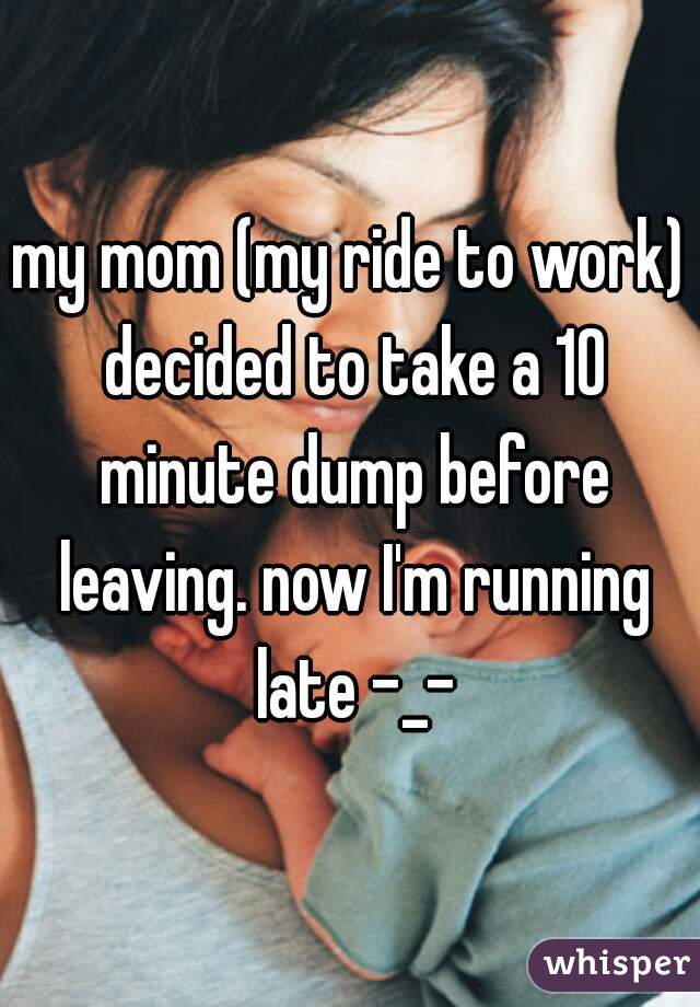 my mom (my ride to work) decided to take a 10 minute dump before leaving. now I'm running late -_-