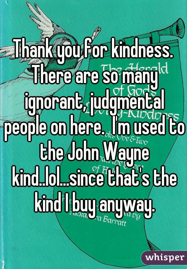 Thank you for kindness. There are so many ignorant, judgmental people on here.  I'm used to the John Wayne kind..lol...since that's the kind I buy anyway.