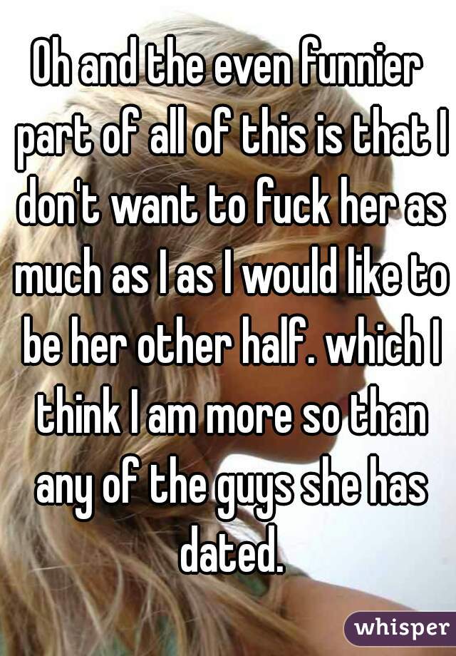 Oh and the even funnier part of all of this is that I don't want to fuck her as much as I as I would like to be her other half. which I think I am more so than any of the guys she has dated.