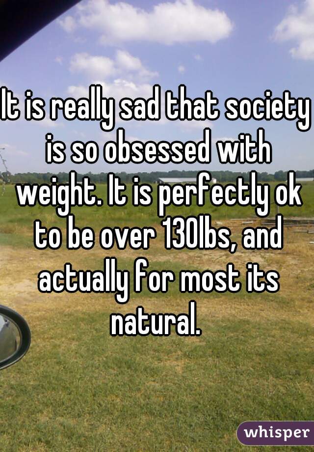 It is really sad that society is so obsessed with weight. It is perfectly ok to be over 130lbs, and actually for most its natural. 