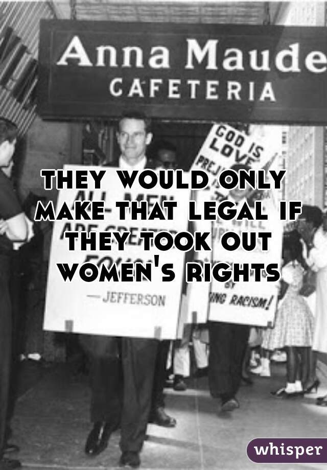 they would only make that legal if they took out women's rights