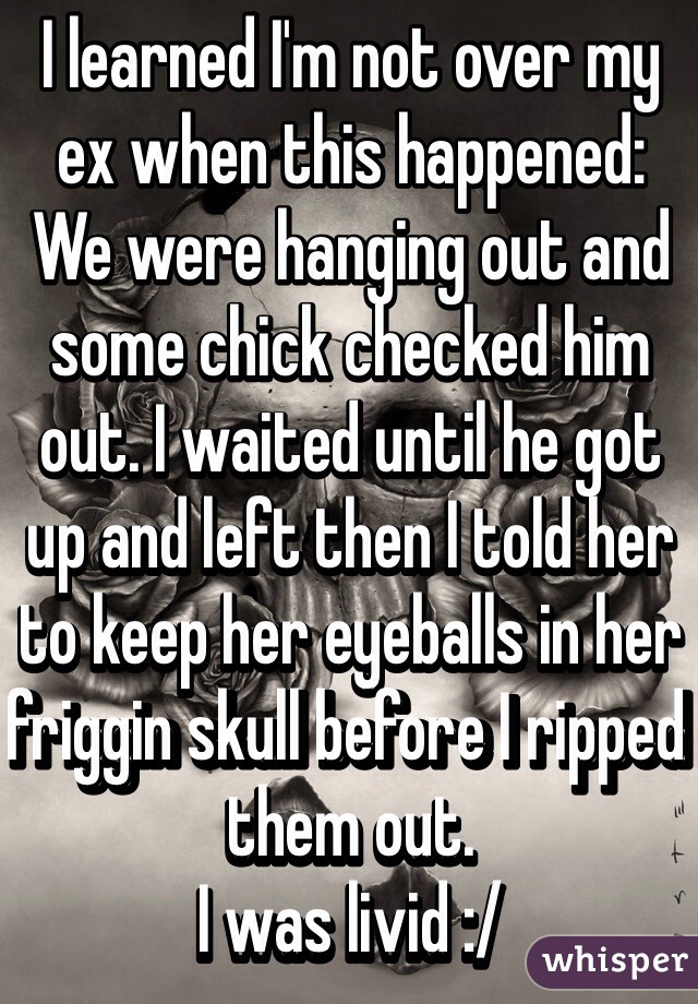 I learned I'm not over my ex when this happened: 
We were hanging out and some chick checked him out. I waited until he got up and left then I told her to keep her eyeballs in her friggin skull before I ripped them out. 
I was livid :/