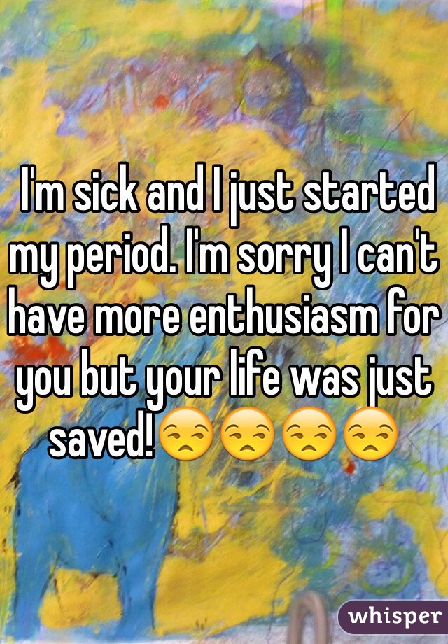  I'm sick and I just started my period. I'm sorry I can't have more enthusiasm for you but your life was just saved!😒😒😒😒