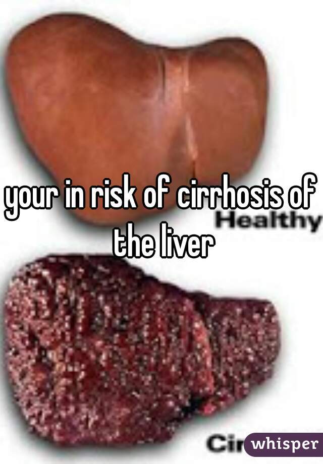 your in risk of cirrhosis of the liver