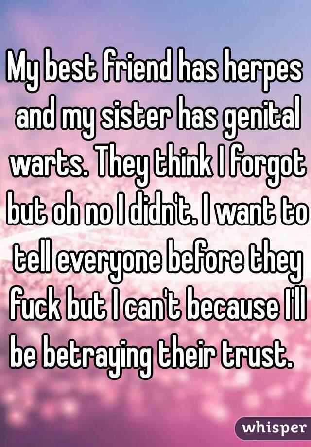 My best friend has herpes and my sister has genital warts. They think I forgot but oh no I didn't. I want to tell everyone before they fuck but I can't because I'll be betraying their trust.  