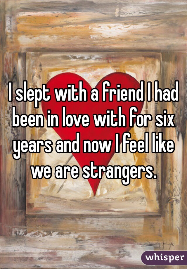 I slept with a friend I had been in love with for six years and now I feel like we are strangers.