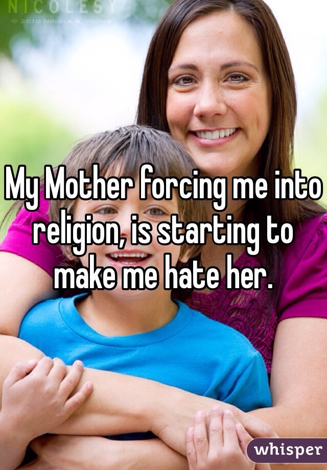 My Mother forcing me into religion, is starting to make me hate her.