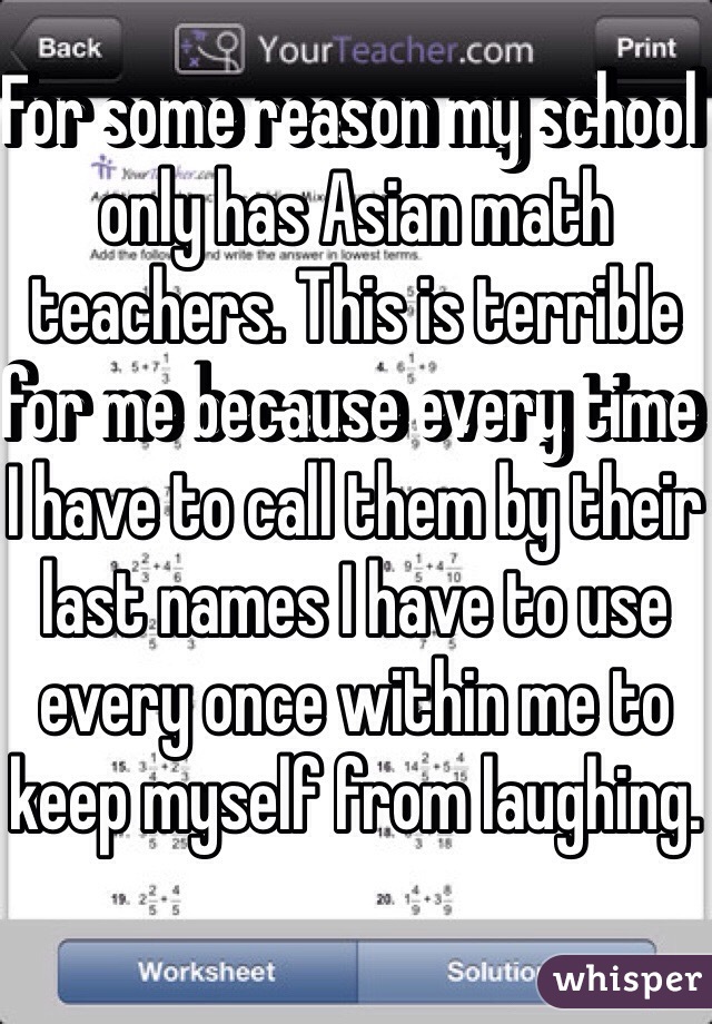 For some reason my school only has Asian math teachers. This is terrible for me because every time I have to call them by their last names I have to use every once within me to keep myself from laughing. 