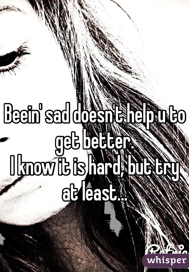 Beein' sad doesn't help u to get better. 
I know it is hard, but try at least...