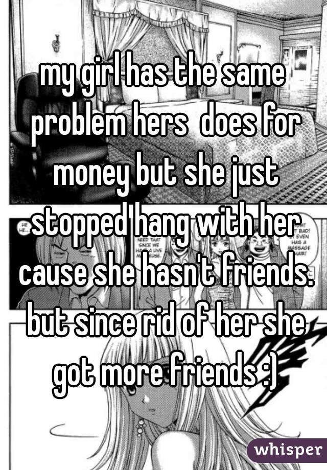 my girl has the same problem hers  does for money but she just stopped hang with her cause she hasn't friends. but since rid of her she got more friends :)
