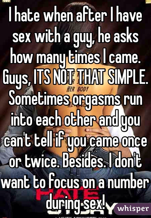 I hate when after I have sex with a guy, he asks how many times I came. Guys, ITS NOT THAT SIMPLE.
Sometimes orgasms run into each other and you can't tell if you came once or twice. Besides. I don't want to focus on a number during sex!