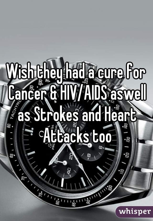 Wish they had a cure for Cancer & HIV/AIDS aswell as Strokes and Heart Attacks too