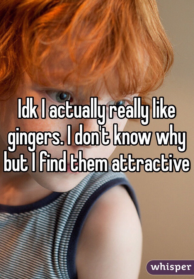 Idk I actually really like gingers. I don't know why but I find them attractive 