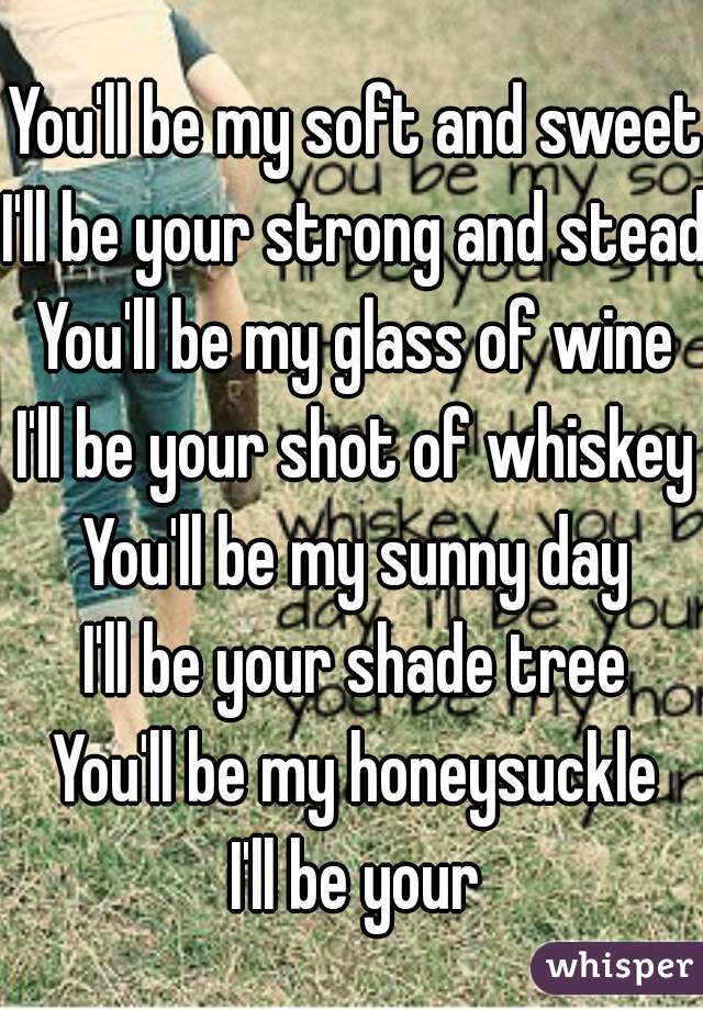 
You'll be my soft and sweet
I'll be your strong and steady
You'll be my glass of wine
I'll be your shot of whiskey
You'll be my sunny day
I'll be your shade tree
You'll be my honeysuckle
I'll be your
