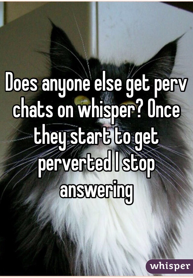 Does anyone else get perv chats on whisper? Once they start to get perverted I stop answering 