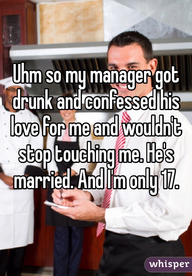 Uhm so my manager got drunk and confessed his love for me and wouldn't stop touching me. He's married. And I'm only 17.