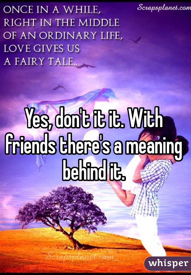 Yes, don't it it. With friends there's a meaning behind it.