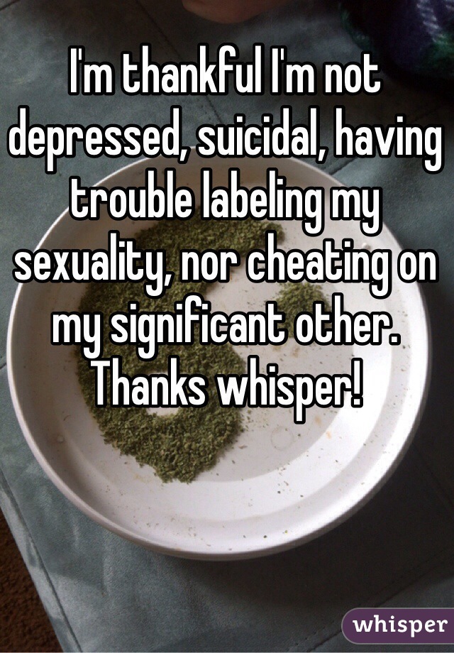 I'm thankful I'm not depressed, suicidal, having trouble labeling my sexuality, nor cheating on my significant other. Thanks whisper!  