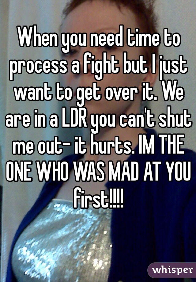 When you need time to process a fight but I just want to get over it. We are in a LDR you can't shut me out- it hurts. IM THE ONE WHO WAS MAD AT YOU first!!!!