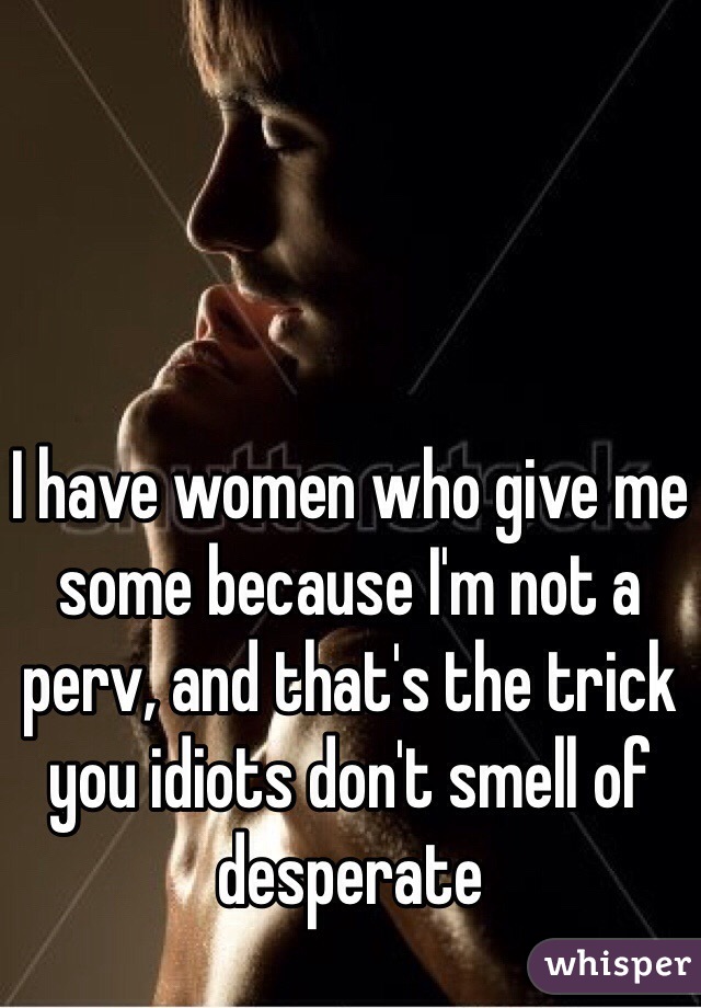 I have women who give me some because I'm not a perv, and that's the trick you idiots don't smell of desperate 