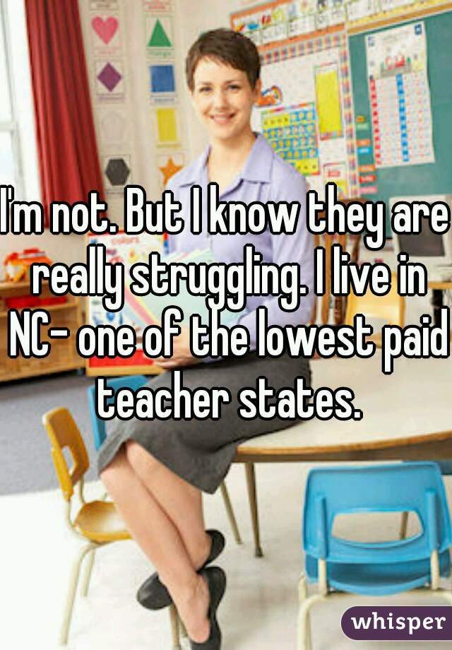 I'm not. But I know they are really struggling. I live in NC- one of the lowest paid teacher states.