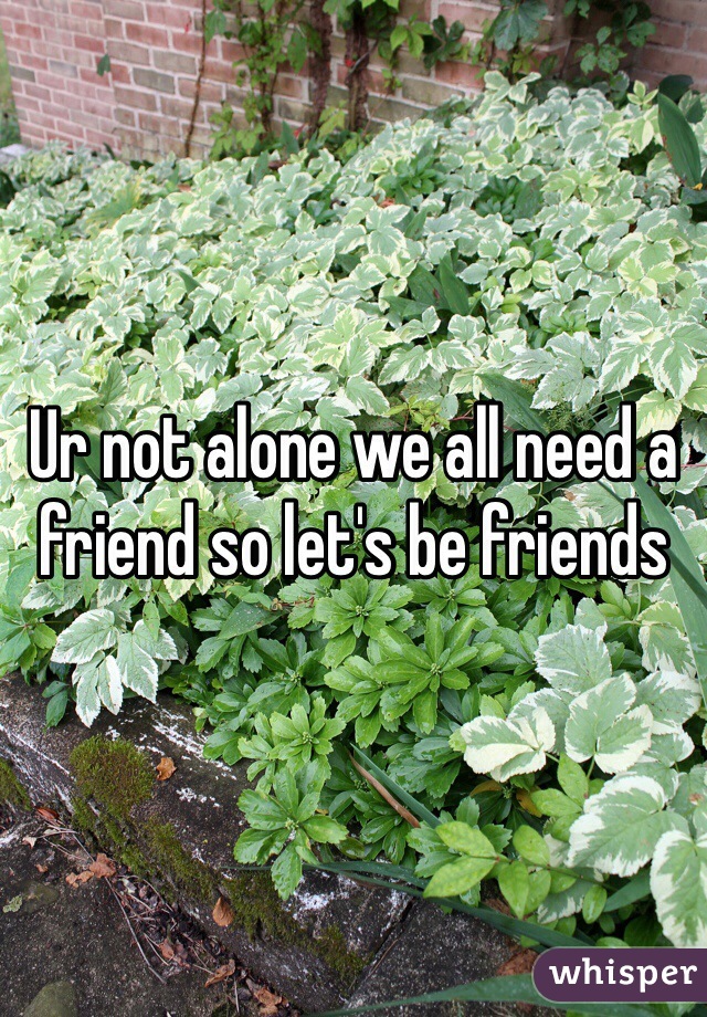 Ur not alone we all need a friend so let's be friends 