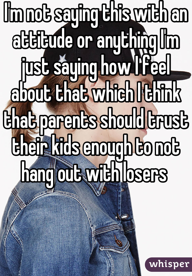 I'm not saying this with an attitude or anything I'm just saying how I feel about that which I think that parents should trust their kids enough to not hang out with losers 