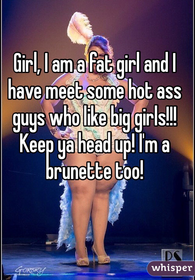 Girl, I am a fat girl and I have meet some hot ass guys who like big girls!!! Keep ya head up! I'm a brunette too!