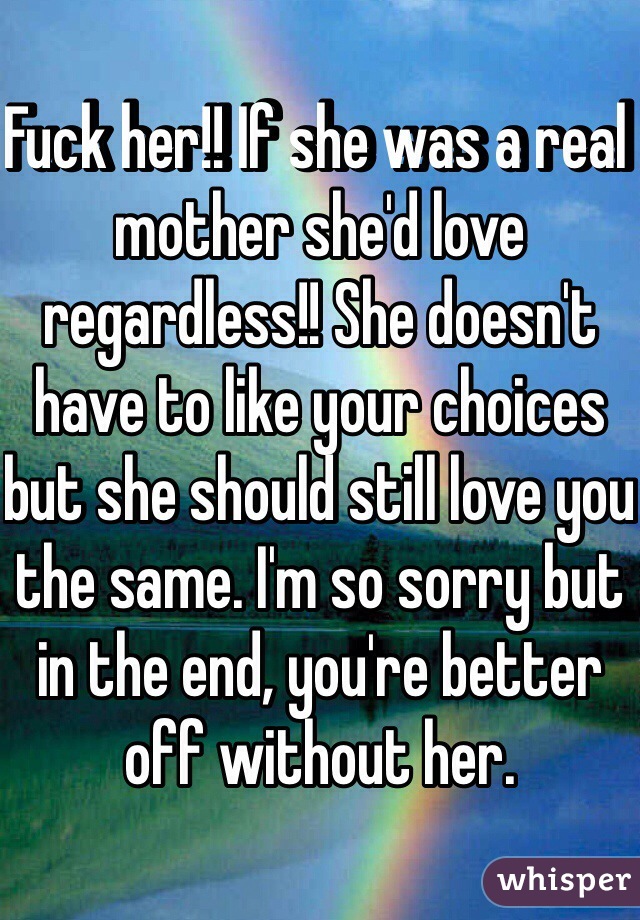 Fuck her!! If she was a real mother she'd love regardless!! She doesn't have to like your choices but she should still love you the same. I'm so sorry but in the end, you're better off without her.