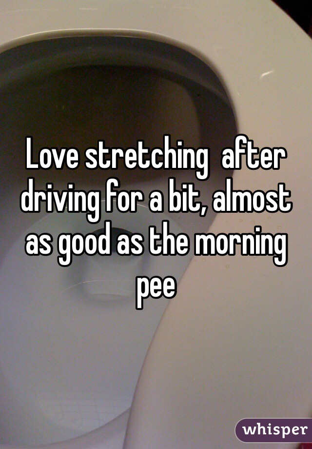 Love stretching  after driving for a bit, almost as good as the morning pee