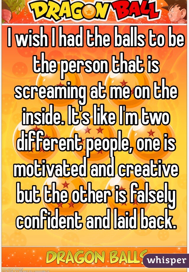 I wish I had the balls to be the person that is screaming at me on the inside. It's like I'm two different people, one is motivated and creative but the other is falsely confident and laid back.