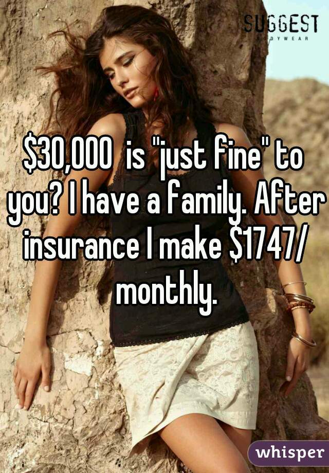 $30,000  is "just fine" to you? I have a family. After insurance I make $1747/ monthly.