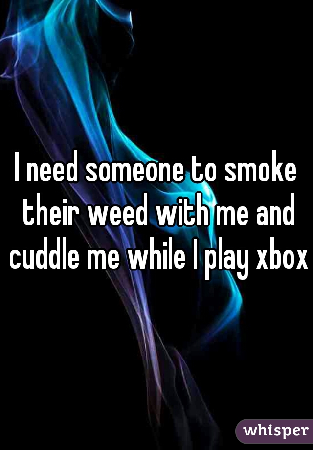 I need someone to smoke their weed with me and cuddle me while I play xbox♡