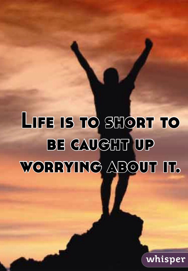 Life is to short to be caught up worrying about it.
