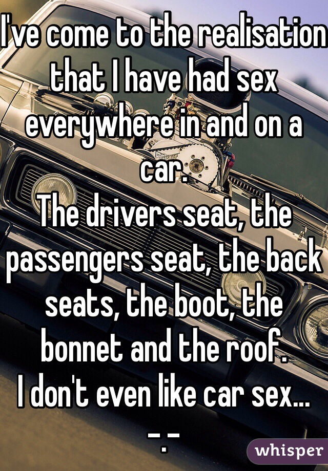 I've come to the realisation that I have had sex everywhere in and on a car. 
The drivers seat, the passengers seat, the back seats, the boot, the bonnet and the roof. 
I don't even like car sex... -.-
