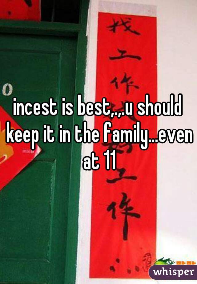 incest is best,.,.u should keep it in the family...even at 11
