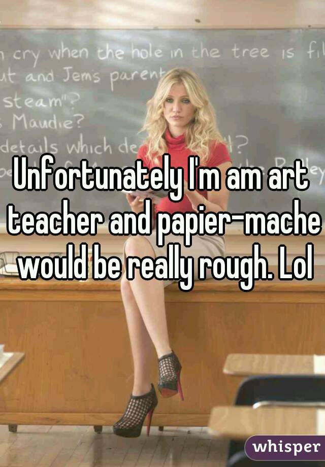 Unfortunately I'm am art teacher and papier-mache would be really rough. Lol