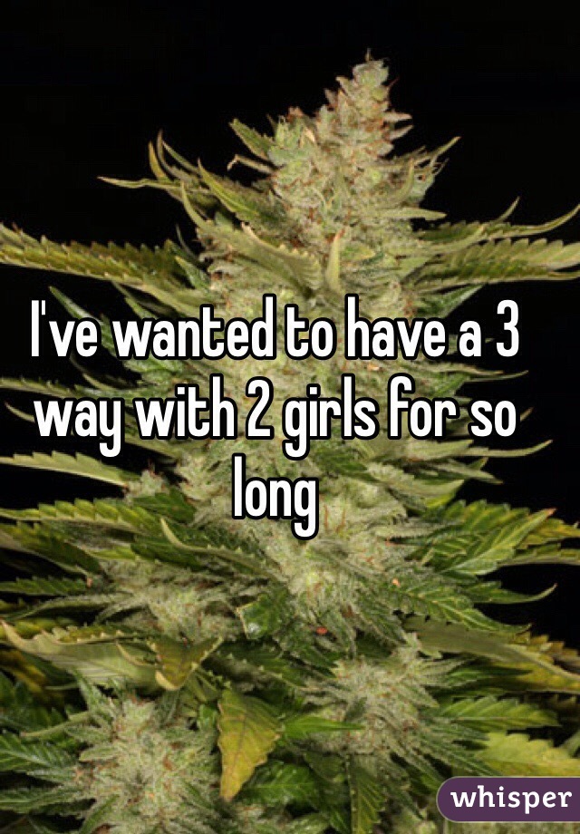 I've wanted to have a 3 way with 2 girls for so long