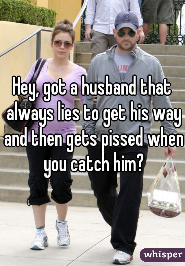 Hey, got a husband that always lies to get his way and then gets pissed when you catch him?