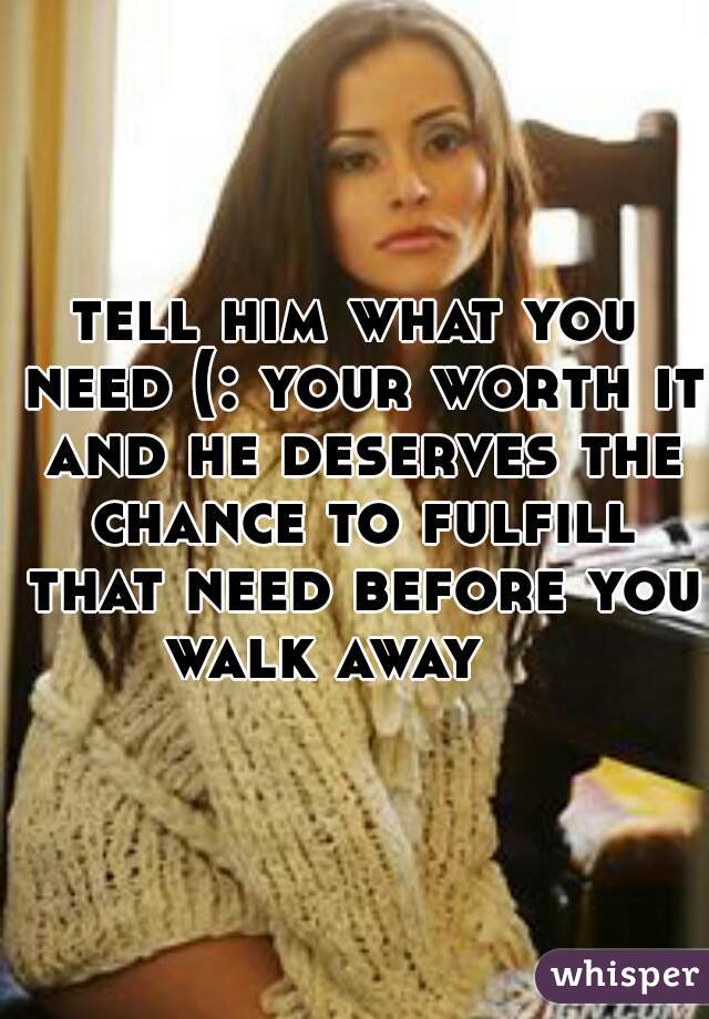 tell him what you need (: your worth it and he deserves the chance to fulfill that need before you walk away    