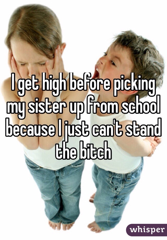 I get high before picking my sister up from school because I just can't stand the bitch 
