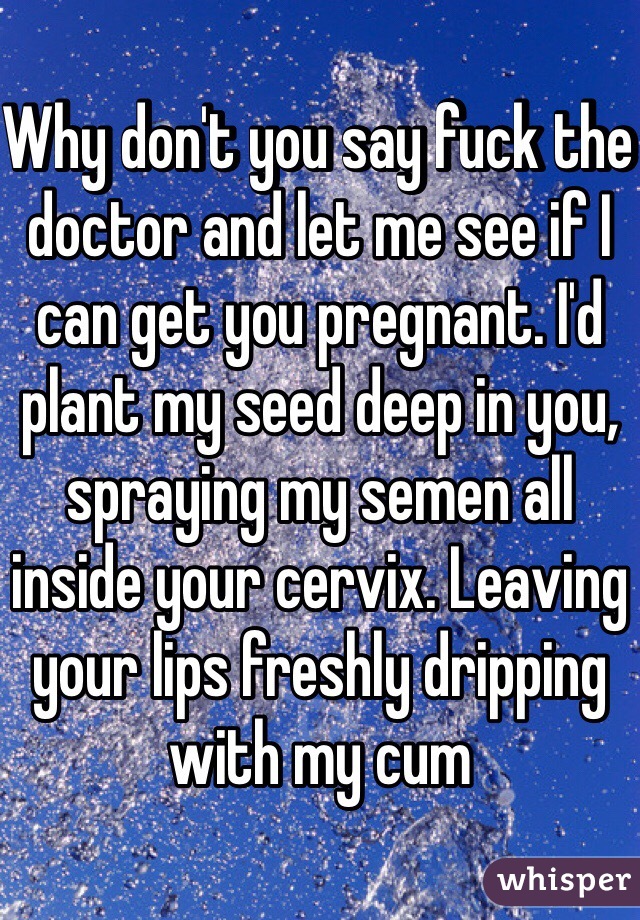 Why don't you say fuck the doctor and let me see if I can get you pregnant. I'd plant my seed deep in you, spraying my semen all inside your cervix. Leaving your lips freshly dripping with my cum  